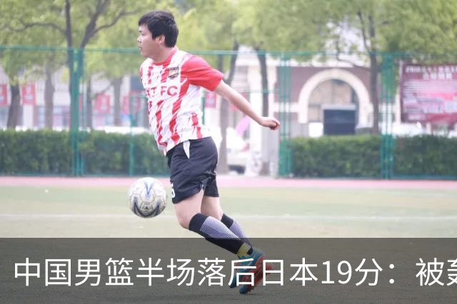 中国男篮半场落后日本19分：被轰11-0 全队无人得分上双
